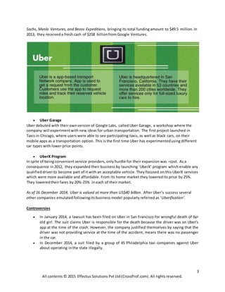 3
All contents © 2015 Effectus Solutions Pvt Ltd (CrossProf.com). All rights reserved.
Sachs, Menlo Ventures, and Bezos Expeditions, bringing its total funding amount to $49.5 million.In
2013, they receiveda fresh cash of $258 billionfrom Google Ventures.
 Uber Garage
Uber debuted with their own version of Google Labs, called Uber Garage, a workshop where the
company will experimentwith new ideas for urban transportation. The first project launched in
Taxis in Chicago, where users were able to see participating taxis, as well as black cars, on their
mobile apps as a transportation option. This is the first time Uber has experimentedusing different
car types with lower price points.
 UberX Program
In spite of being convenient service providers, only hurdle for their expansion was –cost. As a
consequence in 2012, they expanded their business by launching ‘UberX’ program which enable any
qualifieddriver to become part of it with an acceptable vehicle. They focused on this UberX services
which were more available and affordable. From its home market they lowered its price by 25%.
They loweredtheir fares by 20%-25% in each of their market.
As of 16 December 2014, Uber is valued at more than US$40 billion. After Uber’s success several
other companies emulated followingits business model popularly referred as ‘Uberification’.
Controversies
 In January 2014, a lawsuit has been filed on Uber in San Francisco for wrongful death of 6yr
old girl. The suit claims Uber is responsible for the death because the driver was on Uber's
app at the time of the crash. However, the company justified themselves by saying that the
driver was not providing service at the time of the accident, means there was no passenger
in the car.
 In December 2014, a suit filed by a group of 45 Philadelphia taxi companies against Uber
about operating in the state illegally.
 