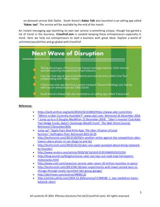 5
All contents © 2015 Effectus Solutions Pvt Ltd (CrossProf.com). All rights reserved.
on-demand service Didi Dache. South Korea’s Kakao Talk also launched a car-calling app called
‘Kakao taxi’. The service will be available by the end of the march.
An instant messaging app launching its own taxi service is something unique, though has gained a
lot of trend in the business. CrossProf.com is created keeping these entrepreneurs especially in
mind. Here we help out entrepreneurs to start a business with great ideas. Explore a world of
unlimited possibilities and go global with CrossProf.
Reference:
 https://web.archive.org/web/20141216163843/https://www.uber.com/cities
 "Where is Uber Currently Available?".www.uber.com. Retrieved 16 December 2014.
 ^ Jump up to:a b Douglas MacMillan (5 December 2014). "Uber’s Investor Club Adds
Two Hedge Funds, Qatar’s Sovereign Wealth Fund". The Wall Street Journal.
Retrieved 5 December2014.
 Jump up^ "Apple Pay's Real KillerApp: The Uber-ification of Local
Services". Huffington Post. Retrieved 2015-01-05
 http://techcrunch.com/2013/10/03/in-another-strike-against-the-competition-uber-
lowers-uberx-prices-in-san-diego-la-and-dc/
 http://techcrunch.com/2010/12/22/uber-ceo-super-pumped-about-being-replaced-
by-founder/
 http://www.reuters.com/article/2010/10/16/idUS353559469920101016
 http://blog.launch.co/blog/exclusive-uber-ceo-lays-out-road-map-helicopters-
motorcycles.html
 http://www.cnet.com/news/car-service-uber-raises-32-million-launches-in-paris/
 http://techcrunch.com/2012/04/18/uber-experiments-with-lower-priced-taxis-in-
chicago-through-newly-launched-labs-group-garage/
 http://abc7news.com/archive/9408512/
 http://articles.philly.com/2014-12-26/business/57398500_1_taxi-medallion-travis-
kalanick-uberx
 
