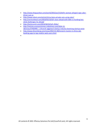 6
All contents © 2015 Effectus Solutions Pvt Ltd (CrossProf.com). All rights reserved.
 http://www.theguardian.com/world/2015/jan/15/delhi-woman-alleged-rape-uber-
driver-sue-us
 http://www.zdnet.com/article/china-bans-private-cars-using-uber/
 http://venturebeat.com/2013/05/23/lyft-races-ahead-with-60m-in-funding-but-
what-challenges-lie-ahead/
 http://techcrunch.com/2014/04/02/lyft-250m/
 http://articles.economictimes.indiatimes.com/2014-12-
26/news/57420490_1_bhavish-aggarwal-startup-industry-booming-startup-secto
 http://www.bloomberg.com/news/2014-01-08/tencent-invests-in-china-cab-
booking-app-to-tap-mobile-web-users.html

 