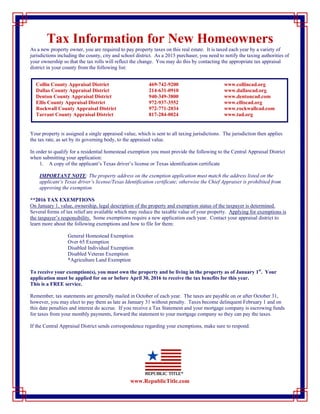 Tax Information for New Homeowners
As a new property owner, you are required to pay property taxes on this real estate. It is taxed each year by a variety of
jurisdictions including the county, city and school district. As a 2015 purchaser, you need to notify the taxing authorities of
your ownership so that the tax rolls will reflect the change. You may do this by contacting the appropriate tax appraisal
district in your county from the following list:
Your property is assigned a single appraised value, which is sent to all taxing jurisdictions. The jurisdiction then applies
the tax rate, as set by its governing body, to the appraised value.
In order to qualify for a residential homestead exemption you must provide the following to the Central Appraisal District
when submitting your application:
1. A copy of the applicant’s Texas driver’s license or Texas identification certificate
IMPORTANT NOTE: The property address on the exemption application must match the address listed on the
applicant’s Texas driver’s license/Texas Identification certificate; otherwise the Chief Appraiser is prohibited from
approving the exemption.
**2016 TAX EXEMPTIONS
On January 1, value, ownership, legal description of the property and exemption status of the taxpayer is determined.
Several forms of tax relief are available which may reduce the taxable value of your property. Applying for exemptions is
the taxpayer’s responsibility. Some exemptions require a new application each year. Contact your appraisal district to
learn more about the following exemptions and how to file for them:
General Homestead Exemption
Over 65 Exemption
Disabled Individual Exemption
Disabled Veteran Exemption
*Agriculture Land Exemption
To receive your exemption(s), you must own the property and be living in the property as of January 1st
. Your
application must be applied for on or before April 30, 2016 to receive the tax benefits for this year.
This is a FREE service.
Remember, tax statements are generally mailed in October of each year. The taxes are payable on or after October 31,
however, you may elect to pay them as late as January 31 without penalty. Taxes become delinquent February 1 and on
this date penalties and interest do accrue. If you receive a Tax Statement and your mortgage company is escrowing funds
for taxes from your monthly payments, forward the statement to your mortgage company so they can pay the taxes.
If the Central Appraisal District sends correspondence regarding your exemptions, make sure to respond.
www.RepublicTitle.com
Collin County Appraisal District 469-742-9200 www.collincad.org
Dallas County Appraisal District 214-631-0910 www.dallascad.org
Denton County Appraisal District 940-349-3800 www.dentoncad.com
Ellis County Appraisal District 972-937-3552 www.elliscad.org
Rockwall County Appraisal District 972-771-2034 www.rockwallcad.com
Tarrant County Appraisal District 817-284-0024 www.tad.org
 