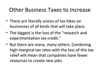 Other Business Taxes to Increase
• There are literally scores of tax hikes on
businesses of all kinds that will take place.
• The biggest is the loss of the "research and
experimentation tax credit."
• But there are many, many others. Combining
high marginal tax rates with the loss of this tax
relief will mean that companies have fewer
resources to create new jobs.
 