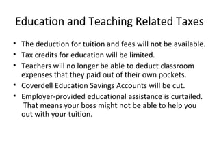 Education and Teaching Related Taxes
• The deduction for tuition and fees will not be available.
• Tax credits for education will be limited.
• Teachers will no longer be able to deduct classroom
expenses that they paid out of their own pockets.
• Coverdell Education Savings Accounts will be cut.
• Employer-provided educational assistance is curtailed.
That means your boss might not be able to help you
out with your tuition.
 