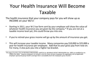 Your Health Insurance Will Become
Taxable
The health insurance that your company pays for you will show up as
INCOME on your W2's!
• Starting in 2011, your W-2 tax form sent by your employer will show the value of
whatever health insurance you are given by the company.* If you are not at a
taxable income level yet, this could throw you into one.
• If you're retired your gross income will go up by the amount of insurance you get.
• This will increase your taxable income. Many companies pay $10,000 to $25,000 a
year for health insurance per employee. Add that to your gross pay from now on.
For many, it also puts you into a higher tax bracket.
_________________________________
*On page 25 of 29: TITLE IX REVENUE PROVISIONS- SUBTITLE A: REVENUE OFFSET PROVISIONS-(sec. 9001,as modified by sec.
10901) Sec.9002 "requires employers to include in the W-2 form of each employee the aggregate cost of applicable
employer sponsored group health coverage that is excludable from the employees gross income."
 