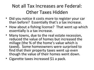 Not all Tax Increases are Federal:
Other Taxes Hidden
• Did you notice it costs more to register your car
than before? Essentially that’s a tax increase.
• How about a fishing license? That went up which
essentially is a tax increase.
• Many towns, due to the real estate recession,
reduced the value of homes but increased the
millage (the % of the home’s value which is
taxed). Some homeowners were surprised to
find that their property taxes went up even
though the value of their homes went down.
• Cigarette taxes increased $1 a pack.
 