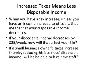 Increased Taxes Means Less
Disposable Income
• When you have a tax increase, unless you
have an income increase to offset it, that
means that your disposable income
decreases.
• If your disposable income decreases by
$25/week, how will that affect your life?
• If a small business owner’s taxes increase
thereby reducing his business’ disposable
income, will he be able to hire new staff?
 