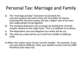 Personal Tax: Marriage and Family
a) The "marriage penalty" (narrower tax brackets for
married couples) will return from the first dollar of income
meaning that married couples will pay a higher rate of tax than
two single people living together.
b) The standard deduction will no longer be doubled for married
couples relative to the single level. This is in addition to a) above.
c) The dependent care and adoption tax credits will be cut.
d) The child tax credit will be cut in half from $1000 to $500 per
child.
In effect, this makes more of your income taxable. For example, if you
can only deduct $500 per child, your taxable income rises by $500
therefore your taxes rise.
 