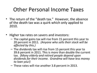 Other Personal Income Taxes
• The return of the “death tax.” However, the absence
of the death tax was a quirk which only applied to
2010.
• Higher tax rates on savers and investors:
– The capital gains tax will rise from 15 percent this year to
20 percent in 2011. (Anyone who sells their stock will be
affected by this.)
– The dividends tax will rise from 15 percent this year to
39.6 percent in 2011. This is more than double the current
tax. (Many elderly and retired people depend upon
dividends for their income. Grandma will have less money
to loan you!)
– These rates will rise another 3.8 percent in 2013.
 