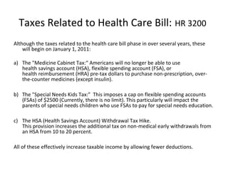 Taxes Related to Health Care Bill: HR 3200
Although the taxes related to the health care bill phase in over several years, these
will begin on January 1, 2011:
a) The "Medicine Cabinet Tax:“ Americans will no longer be able to use
health savings account (HSA), flexible spending account (FSA), or
health reimbursement (HRA) pre-tax dollars to purchase non-prescription, over-
the-counter medicines (except insulin).
b) The "Special Needs Kids Tax:” This imposes a cap on flexible spending accounts
(FSAs) of $2500 (Currently, there is no limit). This particularly will impact the
parents of special needs children who use FSAs to pay for special needs education.
c) The HSA (Health Savings Account) Withdrawal Tax Hike.
This provision increases the additional tax on non-medical early withdrawals from
an HSA from 10 to 20 percent.
All of these effectively increase taxable income by allowing fewer deductions.
 