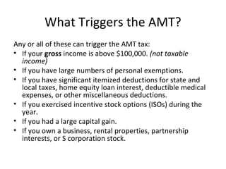 What Triggers the AMT?
Any or all of these can trigger the AMT tax:
• If your gross income is above $100,000. (not taxable
income)
• If you have large numbers of personal exemptions.
• If you have significant itemized deductions for state and
local taxes, home equity loan interest, deductible medical
expenses, or other miscellaneous deductions.
• If you exercised incentive stock options (ISOs) during the
year.
• If you had a large capital gain.
• If you own a business, rental properties, partnership
interests, or S corporation stock.
 