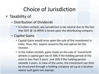 Choice of Jurisdiction
• Taxability of
– Distribution of Dividends
• In Indian context, any Jurisdiction is tax neutral due to the fact
that DDT @ 16.995% is levied upon the distributing company
– Capital Gains
• Capital Gains would arise upon the sale of the investment in
India. Thus, this aspect concerns the exit option for the
investor.
• In the Indian context, gains made on the sale of investment
attracts a capital gain tax of 20% if the holding period of the
asset is less than 3 years and 10% if the holding period
exceeds 3 years. In view of the same, the investment can then
be structured through a holding company set up at a location
where such gains are exempt. 11