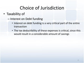 Choice of Jurisdiction
• Taxability of
– Interest on Debt funding
• Interest on debt funding is a very critical part of the entire
transaction
• The tax deductibility of these expenses is critical, since this
would result in a considerable amount of savings
12