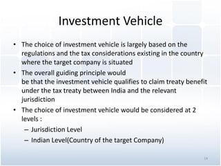 Investment Vehicle
• The choice of investment vehicle is largely based on the
regulations and the tax considerations existing in the country
where the target company is situated
• The overall guiding principle would
be that the investment vehicle qualifies to claim treaty benefit
under the tax treaty between India and the relevant
jurisdiction
• The choice of investment vehicle would be considered at 2
levels :
– Jurisdiction Level
– Indian Level(Country of the target Company)
14