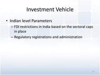 Investment Vehicle
• Indian level Parameters
– FDI restrictions in India based on the sectoral caps
in place
– Regulatory registrations and administration
16