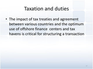 Taxation and duties
• The impact of tax treaties and agreement
between various countries and the optimum
use of offshore finance centers and tax
havens is critical for structuring a transaction
17