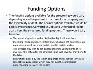 Funding Options
• The funding options available for the structuring would vary
depending upon the present structure of the company and
the availability of debt. The normal options available would be
Equity, Preference, Convertible Debt and Differential Rights
apart from the structured funding options. These would vary
based on :
– The investor's preference for dividend or liquidation or both
– Prevailing Indian exchange control laws, which do not permit foreign
equity investment beyond a certain level in certain sectors
– The investor may wish to get disproportionate voting rights on its
investment in return for the strategic value such investor may bring to
the table
– Restrictions placed by the Indian corporate and securities laws with
respect to equity shares which may not suit the commercial
understanding between the parties
18