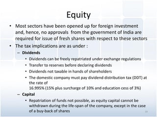 Equity
• Most sectors have been opened up for foreign investment
and, hence, no approvals from the government of India are
required for issue of fresh shares with respect to these sectors
• The tax implications are as under :
– Dividends
• Dividends can be freely repatriated under exchange regulations
• Transfer to reserves before declaring dividends
• Dividends not taxable in hands of shareholders
• The domestic company must pay dividend distribution tax (DDT) at
the rate of
16.995% (15% plus surcharge of 10% and education cess of 3%)
– Capital
• Repatriation of funds not possible, as equity capital cannot be
withdrawn during the life-span of the company, except in the case
of a buy-back of shares 19