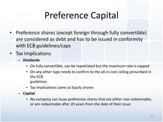 Preference Capital
• Preference shares (except foreign through fully convertible)
are considered as debt and has to be issued in conformity
with ECB guidelines/caps
• Tax Implications
– Dividends
• On fully convertible, can be repatriated but the maximum rate is capped
• On any other type needs to confirm to the all-in-cost ceiling prescribed in
the ECB
guidelines
• Tax Implications same as Equity shares
– Capital
• No company can issue preference shares that are either non-redeemable,
or are redeemable after 20 years from the date of their issue
20
