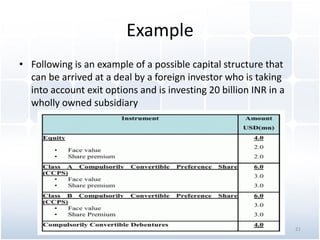 Example
• Following is an example of a possible capital structure that
can be arrived at a deal by a foreign investor who is taking
into account exit options and is investing 20 billion INR in a
wholly owned subsidiary
21