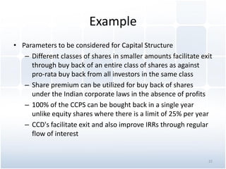 Example
• Parameters to be considered for Capital Structure
– Different classes of shares in smaller amounts facilitate exit
through buy back of an entire class of shares as against
pro-rata buy back from all investors in the same class
– Share premium can be utilized for buy back of shares
under the Indian corporate laws in the absence of profits
– 100% of the CCPS can be bought back in a single year
unlike equity shares where there is a limit of 25% per year
– CCD's facilitate exit and also improve IRRs through regular
flow of interest
22