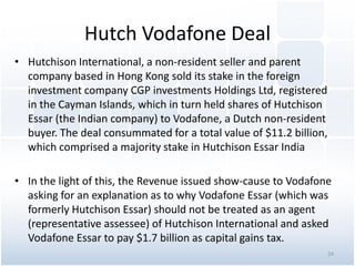 Hutch Vodafone Deal
• Hutchison International, a non-resident seller and parent
company based in Hong Kong sold its stake in the foreign
investment company CGP investments Holdings Ltd, registered
in the Cayman Islands, which in turn held shares of Hutchison
Essar (the Indian company) to Vodafone, a Dutch non-resident
buyer. The deal consummated for a total value of $11.2 billion,
which comprised a majority stake in Hutchison Essar India
• In the light of this, the Revenue issued show-cause to Vodafone
asking for an explanation as to why Vodafone Essar (which was
formerly Hutchison Essar) should not be treated as an agent
(representative assessee) of Hutchison International and asked
Vodafone Essar to pay $1.7 billion as capital gains tax.
24