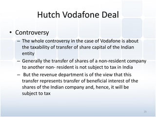 Hutch Vodafone Deal
• Controversy
– The whole controversy in the case of Vodafone is about
the taxability of transfer of share capital of the Indian
entity
– Generally the transfer of shares of a non-resident company
to another non- resident is not subject to tax in India
– But the revenue department is of the view that this
transfer represents transfer of beneficial interest of the
shares of the Indian company and, hence, it will be
subject to tax
25