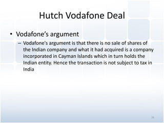 Hutch Vodafone Deal
• Vodafone’s argument
– Vodafone's argument is that there is no sale of shares of
the Indian company and what it had acquired is a company
incorporated in Cayman Islands which in turn holds the
Indian entity. Hence the transaction is not subject to tax in
India
26