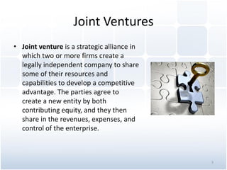 Joint Ventures
• Joint venture is a strategic alliance in
which two or more firms create a
legally independent company to share
some of their resources and
capabilities to develop a competitive
advantage. The parties agree to
create a new entity by both
contributing equity, and they then
share in the revenues, expenses, and
control of the enterprise.
3