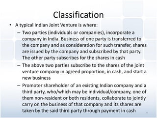 Classification
• A typical Indian Joint Venture is where:
– Two parties (individuals or companies), incorporate a
company in India. Business of one party is transferred to
the company and as consideration for such transfer, shares
are issued by the company and subscribed by that party.
The other party subscribes for the shares in cash
– The above two parties subscribe to the shares of the joint
venture company in agreed proportion, in cash, and start a
new business
– Promoter shareholder of an existing Indian company and a
third party, who/which may be individual/company, one of
them non-resident or both residents, collaborate to jointly
carry on the business of that company and its shares are
taken by the said third party through payment in cash 4