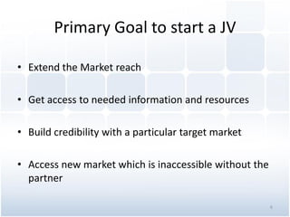 Primary Goal to start a JV
• Extend the Market reach
• Get access to needed information and resources
• Build credibility with a particular target market
• Access new market which is inaccessible without the
partner
6