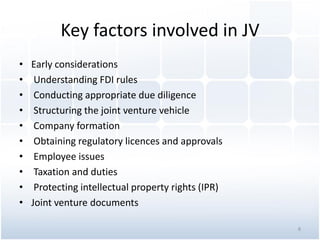 Key factors involved in JV
• Early considerations
• Understanding FDI rules
• Conducting appropriate due diligence
• Structuring the joint venture vehicle
• Company formation
• Obtaining regulatory licences and approvals
• Employee issues
• Taxation and duties
• Protecting intellectual property rights (IPR)
• Joint venture documents
8
