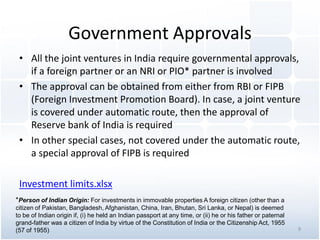 Government Approvals
• All the joint ventures in India require governmental approvals,
if a foreign partner or an NRI or PIO* partner is involved
• The approval can be obtained from either from RBI or FIPB
(Foreign Investment Promotion Board). In case, a joint venture
is covered under automatic route, then the approval of
Reserve bank of India is required
• In other special cases, not covered under the automatic route,
a special approval of FIPB is required
Investment limits.xlsx
*Person of Indian Origin: For investments in immovable properties A foreign citizen (other than a
citizen of Pakistan, Bangladesh, Afghanistan, China, Iran, Bhutan, Sri Lanka, or Nepal) is deemed
to be of Indian origin if, (i) he held an Indian passport at any time, or (ii) he or his father or paternal
grand-father was a citizen of India by virtue of the Constitution of India or the Citizenship Act, 1955
(57 of 1955) 9