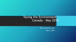 Taxing the Environment –
Canada – May 2018
Paul Young CPA, CGA
May 5, 2018
 