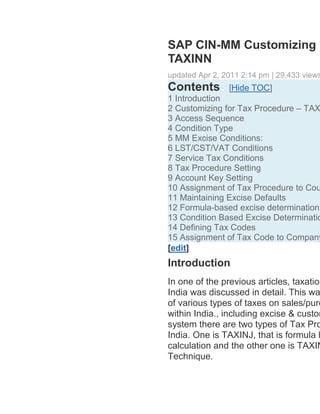 SAP CIN-MM Customizing F
    TAXINN
    updated Apr 2, 2011 2:14 pm | 29,433 views
    Contents        [Hide TOC]
   1 Introduction
   2 Customizing for Tax Procedure – TAX
   3 Access Sequence
   4 Condition Type
   5 MM Excise Conditions:
   6 LST/CST/VAT Conditions
   7 Service Tax Conditions
   8 Tax Procedure Setting
   9 Account Key Setting
   10 Assignment of Tax Procedure to Cou
   11 Maintaining Excise Defaults
   12 Formula-based excise determination
   13 Condition Based Excise Determinatio
   14 Defining Tax Codes
   15 Assignment of Tax Code to Company
    [edit]
    Introduction
    In one of the previous articles, taxation
    India was discussed in detail. This wa
    of various types of taxes on sales/purc
    within India., including excise & custom
    system there are two types of Tax Pro
    India. One is TAXINJ, that is formula b
    calculation and the other one is TAXIN
    Technique.
 
