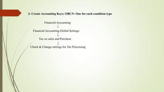 2- Create Accounting Keys: OBCN- One for each condition type
Financial Accounting
Financial Accounting Global Settings
Tax on sales and Purchase
Check & Change settings for Tax Processing
 