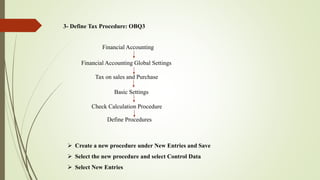3- Define Tax Procedure: OBQ3
Financial Accounting
Financial Accounting Global Settings
Tax on sales and Purchase
Basic Settings
Check Calculation Procedure
Define Procedures
 Create a new procedure under New Entries and Save
 Select the new procedure and select Control Data
 Select New Entries
 