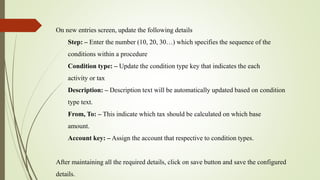 On new entries screen, update the following details
Step: – Enter the number (10, 20, 30…) which specifies the sequence of the
conditions within a procedure
Condition type: – Update the condition type key that indicates the each
activity or tax
Description: – Description text will be automatically updated based on condition
type text.
From, To: – This indicate which tax should be calculated on which base
amount.
Account key: – Assign the account that respective to condition types.
After maintaining all the required details, click on save button and save the configured
details.
 