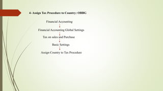 4- Assign Tax Procedure to Country: OBBG
Financial Accounting
Tax on sales and Purchase
Basic Settings
Financial Accounting Global Settings
Assign Country to Tax Procedure
 