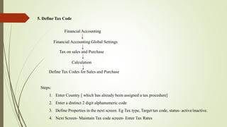 5. Define Tax Code
Financial Accounting
Tax on sales and Purchase
Calculation
Financial Accounting Global Settings
Define Tax Codes for Sales and Purchase
Steps:
1. Enter Country [ which has already been assigned a tax procedure]
2. Enter a distinct 2 digit alphanumeric code
3. Define Properties in the next screen. Eg Tax type, Target tax code, status- active/inactive.
4. Next Screen- Maintain Tax code screen- Enter Tax Rates
 