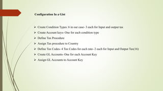 Configuration In a Gist
 Create Condition Types: 6 in our case- 3 each for Input and output tax
 Create Account keys- One for each condition type
 Define Tax Procedure
 Assign Tax procedure to Country
 Define Tax Codes- 4 Tax Codes for each rate- 2 each for Input and Output Tax(16)
 Create GL Accounts- One for each Account Key
 Assign GL Accounts to Account Key
 
