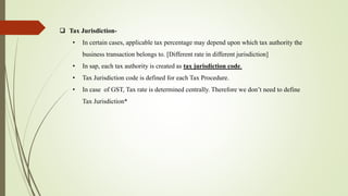  Tax Jurisdiction-
• In certain cases, applicable tax percentage may depend upon which tax authority the
business transaction belongs to. [Different rate in different jurisdiction]
• In sap, each tax authority is created as tax jurisdiction code.
• Tax Jurisdiction code is defined for each Tax Procedure.
• In case of GST, Tax rate is determined centrally. Therefore we don’t need to define
Tax Jurisdiction*
 