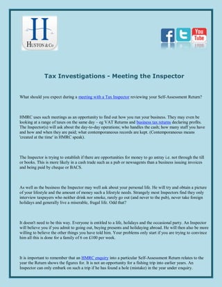 Tax Investigations - Meeting the Inspector


What should you expect during a meeting with a Tax Inspector reviewing your Self-Assessment Return?



HMRC uses such meetings as an opportunity to find out how you run your business. They may even be
looking at a range of taxes on the same day – eg VAT Returns and business tax returns declaring profits.
The Inspector(s) will ask about the day-to-day operations; who handles the cash; how many staff you have
and how and when they are paid; what contemporaneous records are kept. (Contemporaneous means
'created at the time' in HMRC speak).



The Inspector is trying to establish if there are opportunities for money to go astray i.e. not through the till
or books. This is more likely in a cash trade such as a pub or newsagents than a business issuing invoices
and being paid by cheque or BACS.



As well as the business the Inspector may well ask about your personal life. He will try and obtain a picture
of your lifestyle and the amount of money such a lifestyle needs. Strangely most Inspectors find they only
interview taxpayers who neither drink nor smoke, rarely go out (and never to the pub), never take foreign
holidays and generally live a miserable, frugal life. Odd that?



It doesn't need to be this way. Everyone is entitled to a life, holidays and the occasional party. An Inspector
will believe you if you admit to going out, buying presents and holidaying abroad. He will then also be more
willing to believe the other things you have told him. Your problems only start if you are trying to convince
him all this is done for a family of 6 on £100 per week.



It is important to remember that an HMRC enquiry into a particular Self-Assessment Return relates to the
year the Return shows the figures for. It is not an opportunity for a fishing trip into earlier years. An
Inspector can only embark on such a trip if he has found a hole (mistake) in the year under enquiry.
 