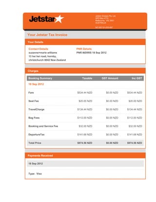 Jetstar Airways Pty. Ltd.
                                                                                      GPO Box 4713
                                                                                      Melbourne, VIC 3001
                                                                                      AUSTRALIA

                                                                                      NZ GST:91-233-487



   Your Jetstar Tax Invoice

   Your Details

    Contact Details                                            PNR Details
    suzanne+marie williams                                     PNR:I6ERRS 18 Sep 2012
    13 hei hei road, hornby,
    christchurch 8042 New Zealand
invisible text for making 100% width, invisible text for making 100% width invisible text for making 100% width. invisible text for making 100%
width

   Charges

    Booking Summary                                                   Taxable                 GST Amount                           Inc GST

    18 Sep 2012


    Fare                                                        $534.44 NZD                         $0.00 NZD                 $534.44 NZD


    Seat Fee                                                      $20.00 NZD                        $0.00 NZD                  $20.00 NZD


    TravelCharge                                                $134.44 NZD                         $0.00 NZD                 $134.44 NZD


    Bag Fees                                                    $112.00 NZD                         $0.00 NZD                 $112.00 NZD


    Booking and Service Fee                                       $32.00 NZD                        $0.00 NZD                  $32.00 NZD


    DepartureTax                                                $141.68 NZD                         $0.00 NZD                 $141.68 NZD


    Total Price                                                 $974.56 NZD                         $0.00 NZD                 $974.56 NZD

invisible text for making 100% width, invisible text for making 100% width invisible text for making 100% width. invisible text for making 100%
width

   Payments Received

    18 Sep 2012



    Type: Visa
 