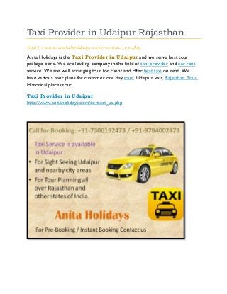 Taxi Provider in Udaipur Rajasthan
http://www.anitaholidays.com/contact_us.php
Anita Holidays is the Taxi Provider in Udaipur and we serve best tour
package plans. We are leading company in the field of taxi provider and car rent
service. We are well arranging tour for client and offer best taxi on rent. We
have various tour plans for customer one day tour, Udaipur visit, Rajasthan Tour,
Historical places tour.
Taxi Provider in Udaipur
http://www.anitaholidays.com/contact_us.php
 