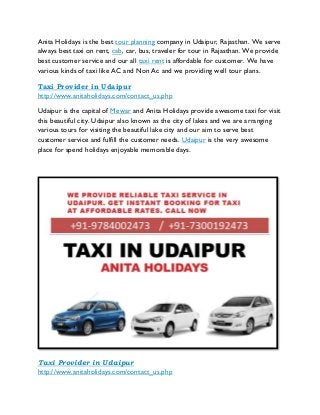 Anita Holidays is the best tour planning company in Udaipur, Rajasthan. We serve
always best taxi on rent, cab, car, bus, traveler for tour in Rajasthan. We provide
best customer service and our all taxi rent is affordable for customer. We have
various kinds of taxi like AC and Non Ac and we providing well tour plans.
Taxi Provider in Udaipur
http://www.anitaholidays.com/contact_us.php
Udaipur is the capital of Mewar and Anita Holidays provide awesome taxi for visit
this beautiful city. Udaipur also known as the city of lakes and we are arranging
various tours for visiting the beautiful lake city and our aim to serve best
customer service and fulfill the customer needs. Udaipur is the very awesome
place for spend holidays enjoyable memorable days.
Taxi Provider in Udaipur
http://www.anitaholidays.com/contact_us.php
 