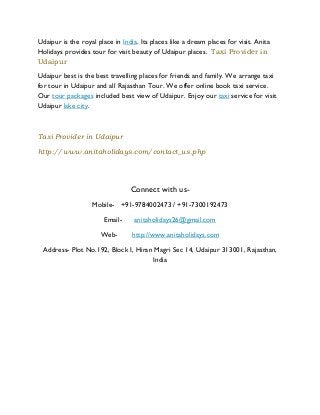 Udaipur is the royal place in India. Its places like a dream places for visit. Anita
Holidays provides tour for visit beauty of Udaipur places. Taxi Provider in
Udaipur
Udaipur best is the best travelling places for friends and family. We arrange taxi
for tour in Udaipur and all Rajasthan Tour. We offer online book taxi service.
Our tour packages included best view of Udaipur. Enjoy our taxi service for visit
Udaipur lake city.
Taxi Provider in Udaipur
http://www.anitaholidays.com/contact_us.php
Connect with us-
Mobile- +91-9784002473 / +91-7300192473
Email- anitaholidays26@gmail.com
Web- http://www.anitaholidays.com
Address- Plot No.192, Block I, Hiran Magri Sec 14, Udaipur 313001, Rajasthan,
India
 