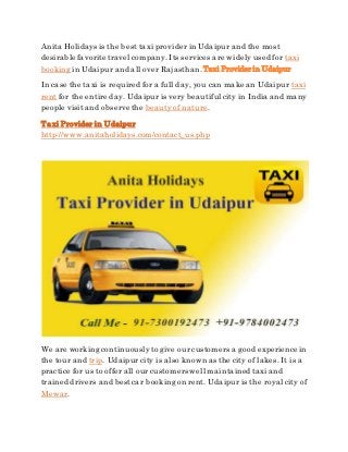 Anita Holidays is the best taxi provider in Udaipur and the most
desirable favorite travel company. Its services are widely used for taxi
booking in Udaipur and all over Rajasthan. Taxi Provider in Udaipur
In case the taxi is required for a full day, you can make an Udaipur taxi
rent for the entire day. Udaipur is very beautiful city in India and many
people visit and observe the beautyof nature.
Taxi Provider in Udaipur
http://www.anitaholidays.com/contact_us.php
We are working continuouslyto give our customers a good experience in
the tour and trip. Udaipur city is also known as the city of lakes. It is a
practice for us to offer all our customers well maintained taxi and
trained drivers and bestcar booking on rent. Udaipur is the royal city of
Mewar.
 