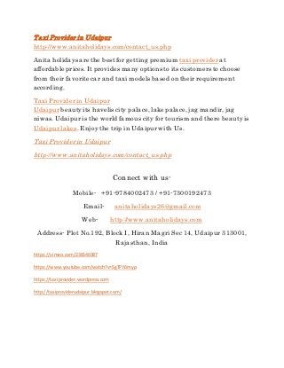 Taxi Provider in Udaipur
http://www.anitaholidays.com/contact_us.php
Anita holidays are the bestfor getting premium taxi providerat
affordable prices. It provides many options to its customers to choose
from their favorite car and taxi models based on their requirement
according.
Taxi Providerin Udaipur
Udaipur beautyits havelis city palace, lake palace, jag mandir, jag
niwas.Udaipur is the world famous city for tourism and there beautyis
Udaipur lakes. Enjoythe trip in Udaipurwith Us.
Taxi Providerin Udaipur
http://www.anitaholidays.com/contact_us.php
Connect with us-
Mobile- +91-9784002473 / +91-7300192473
Email- anitaholidays26@gmail.com
Web- http://www.anitaholidays.com
Address- Plot No.192, Block I, Hiran Magri Sec 14, Udaipur 313001,
Rajasthan, India
https://vimeo.com/236540387
https://www.youtube.com/watch?v=SgTPiYJmyp
https://taxiprovider.wordpress.com
http://taxiproviderudaipur.blogspot.com/
 