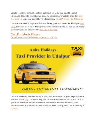 Anita Holidays is the best taxi provider in Udaipur and the most
desirable favorite travel company. Its services are widely used for taxi
booking in Udaipur and all over Rajasthan. Taxi Provider in Udaipur
In case the taxi is required for a full day, you can make an Udaipur taxi
rent for the entire day. Udaipur is very beautiful city in India and many
people visit and observe the beauty of nature.
Taxi Provider in Udaipur
http://www.anitaholidays.com/contact_us.php
We are working continuously to give our customers a good experience in
the tour and trip. Udaipur city is also known as the city of lakes. It is a
practice for us to offer all our customers well maintained taxi and
trained drivers and best car booking on rent. Udaipur is the royal city of
Mewar.
 