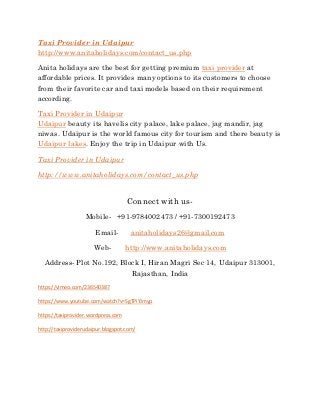 Taxi Provider in Udaipur
http://www.anitaholidays.com/contact_us.php
Anita holidays are the best for getting premium taxi provider at
affordable prices. It provides many options to its customers to choose
from their favorite car and taxi models based on their requirement
according.
Taxi Provider in Udaipur
Udaipur beauty its havelis city palace, lake palace, jag mandir, jag
niwas. Udaipur is the world famous city for tourism and there beauty is
Udaipur lakes. Enjoy the trip in Udaipur with Us.
Taxi Provider in Udaipur
http://www.anitaholidays.com/contact_us.php
Connect with us-
Mobile- +91-9784002473 / +91-7300192473
Email- anitaholidays26@gmail.com
Web- http://www.anitaholidays.com
Address- Plot No.192, Block I, Hiran Magri Sec 14, Udaipur 313001,
Rajasthan, India
https://vimeo.com/236540387
https://www.youtube.com/watch?v=SgTPiYJmyp
https://taxiprovider.wordpress.com
http://taxiproviderudaipur.blogspot.com/
 