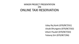 MINOR PROJECT PRESENTATION
ON
ONLINE TAXI RESERVATION
Uday Raj Karki (070/BCT/61)
Utsab Dhungana (070/BCT/62)
Uttam Paudel (070/BCT/63)
Yubaraj Giri (070/BCT/66)
 